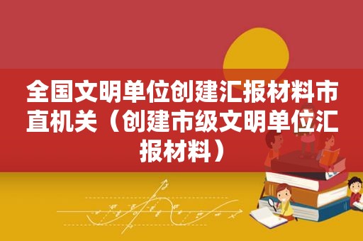 全国文明单位创建汇报材料市直机关（创建市级文明单位汇报材料）