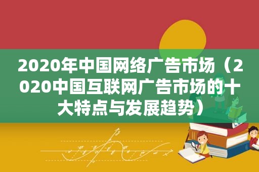 2020年中国网络广告市场（2020中国互联网广告市场的十大特点与发展趋势）