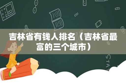 吉林省有钱人排名（吉林省最富的三个城市）