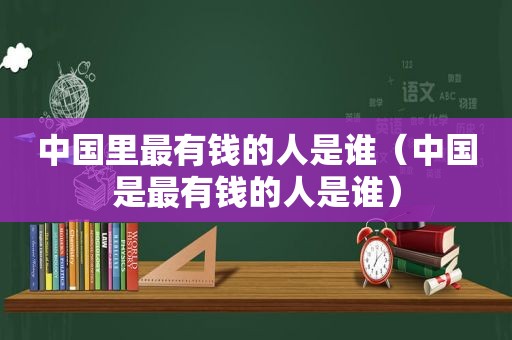 中国里最有钱的人是谁（中国是最有钱的人是谁）