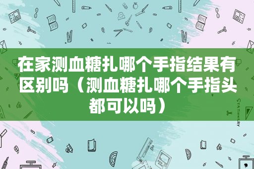 在家测血糖扎哪个手指结果有区别吗（测血糖扎哪个手指头都可以吗）