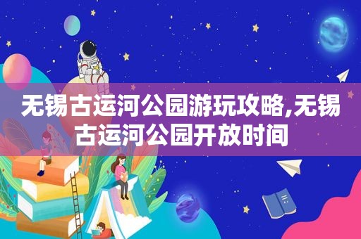 无锡古运河公园游玩攻略,无锡古运河公园开放时间