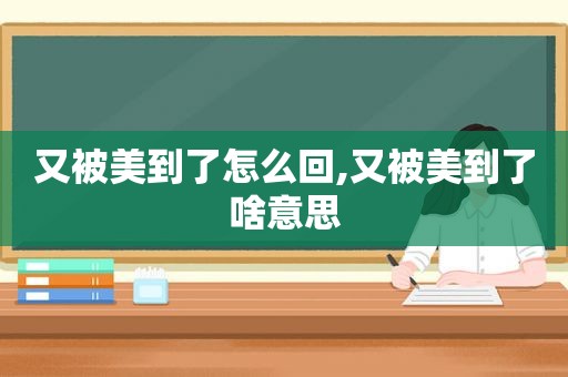 又被美到了怎么回,又被美到了啥意思