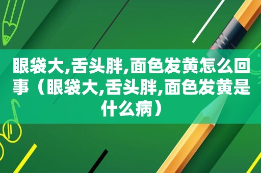 眼袋大,舌头胖,面色发黄怎么回事（眼袋大,舌头胖,面色发黄是什么病）