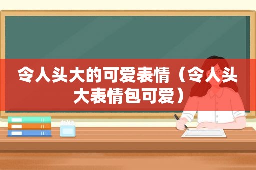 令人头大的可爱表情（令人头大表情包可爱）