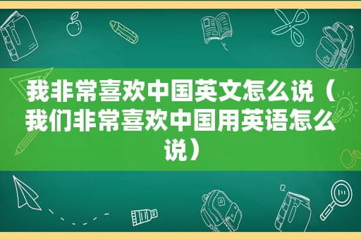 我非常喜欢中国英文怎么说（我们非常喜欢中国用英语怎么说）