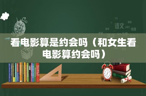 看电影算是约会吗（和女生看电影算约会吗）