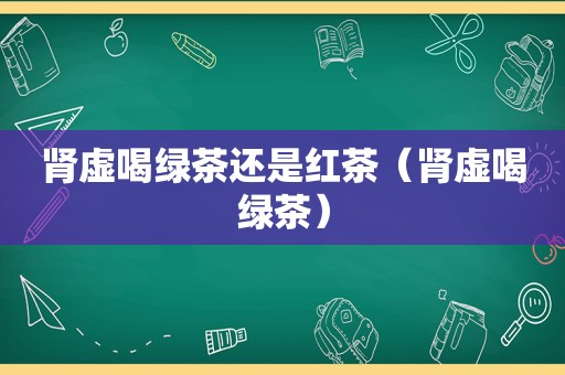 肾虚喝绿茶还是红茶（肾虚喝绿茶）