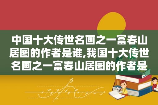 中国十大传世名画之一富春山居图的作者是谁,我国十大传世名画之一富春山居图的作者是