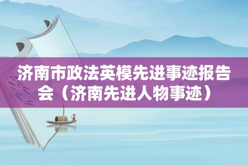 济南市政法英模先进事迹报告会（济南先进人物事迹）