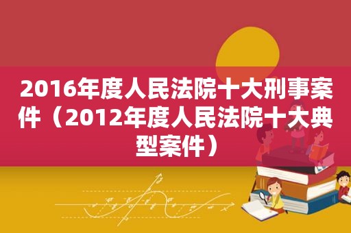 2016年度人民法院十大刑事案件（2012年度人民法院十大典型案件）