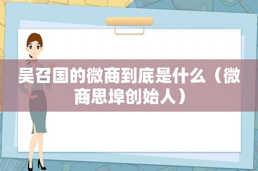 吴召国的微商到底是什么（微商思埠创始人）