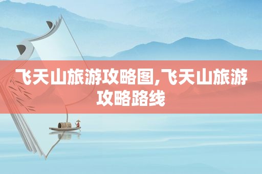 飞天山旅游攻略图,飞天山旅游攻略路线