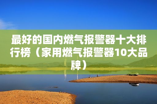 最好的国内燃气报警器十大排行榜（家用燃气报警器10大品牌）