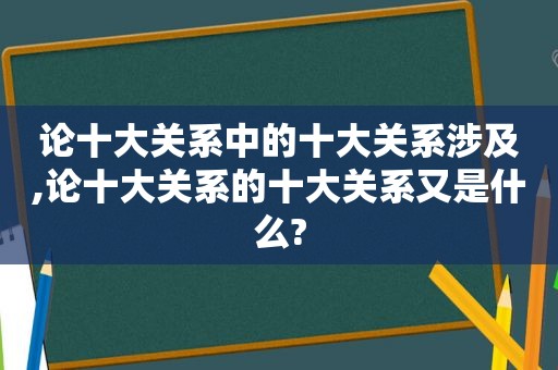 论十大关系中的十大关系涉及,论十大关系的十大关系又是什么?