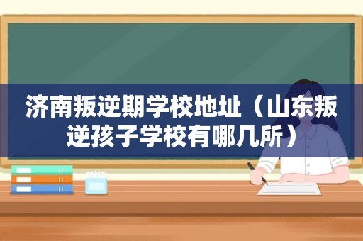 济南叛逆期学校地址（山东叛逆孩子学校有哪几所）