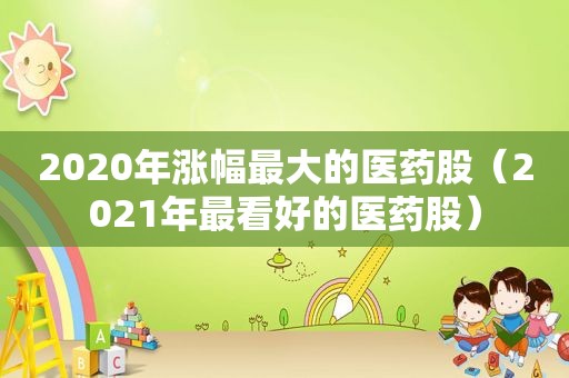 2020年涨幅最大的医药股（2021年最看好的医药股）