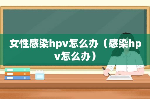 女性感染hpv怎么办（感染hpv怎么办）