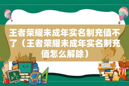 王者荣耀未成年实名制充值不了（王者荣耀未成年实名制充值怎么解除）