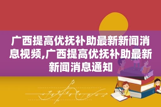 广西提高优抚补助最新新闻消息视频,广西提高优抚补助最新新闻消息通知