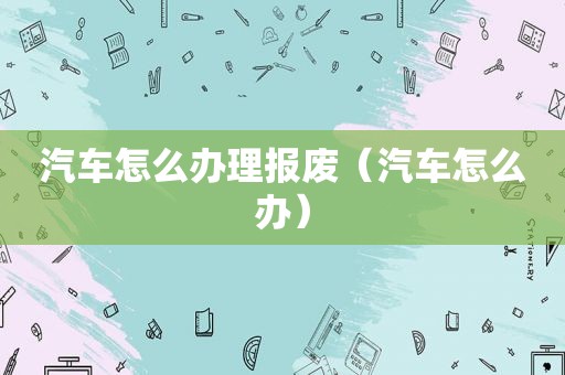 汽车怎么办理报废（汽车怎么办）