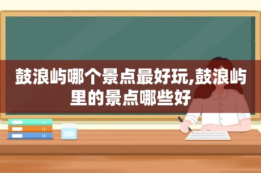 鼓浪屿哪个景点最好玩,鼓浪屿里的景点哪些好