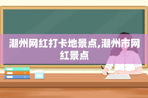 潮州网红打卡地景点,潮州市网红景点