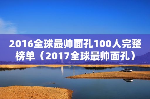 2016全球最帅面孔100人完整榜单（2017全球最帅面孔）