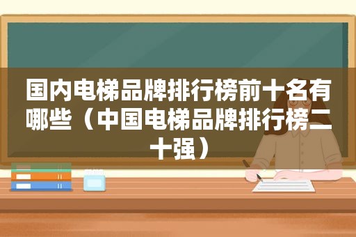 国内电梯品牌排行榜前十名有哪些（中国电梯品牌排行榜二十强）