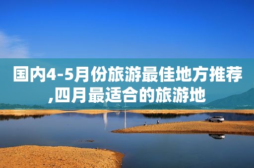 国内4-5月份旅游最佳地方推荐,四月最适合的旅游地