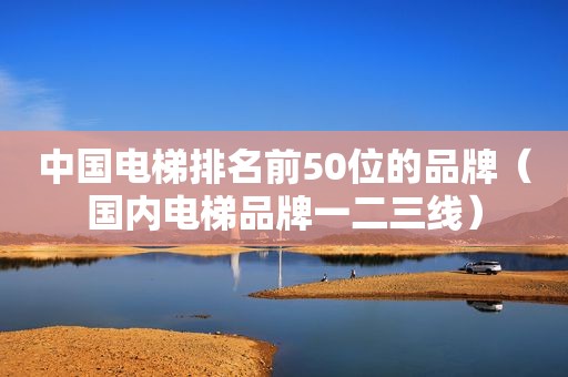 中国电梯排名前50位的品牌（国内电梯品牌一二三线）