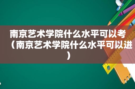 南京艺术学院什么水平可以考（南京艺术学院什么水平可以进）