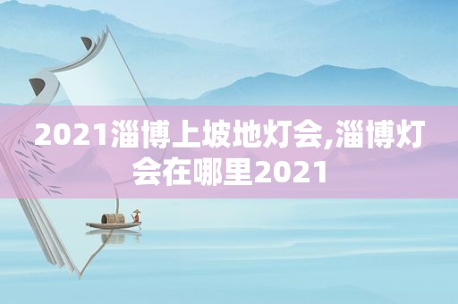 2021淄博上坡地灯会,淄博灯会在哪里2021