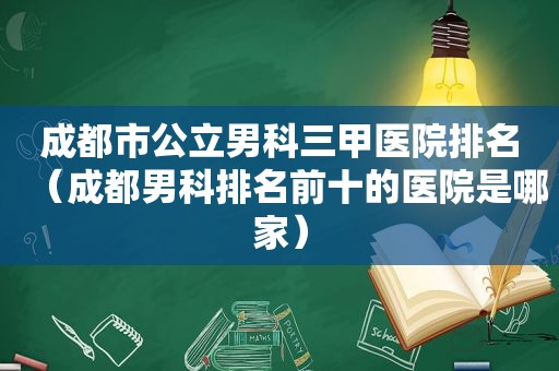 成都市公立男科三甲医院排名（成都男科排名前十的医院是哪家）