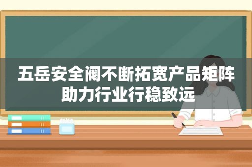 五岳安全阀不断拓宽产品矩阵 助力行业行稳致远