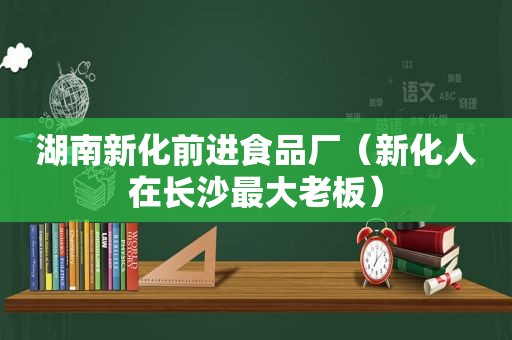 湖南新化前进食品厂（新化人在长沙最大老板）