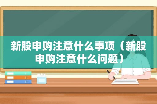 新股申购注意什么事项（新股申购注意什么问题）