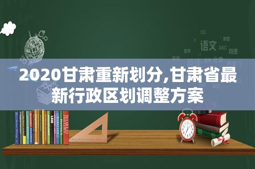 2020甘肃重新划分,甘肃省最新行政区划调整方案