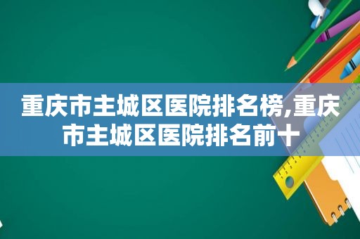 重庆市主城区医院排名榜,重庆市主城区医院排名前十