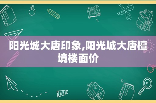 阳光城大唐印象,阳光城大唐檀境楼面价