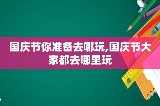 国庆节你准备去哪玩,国庆节大家都去哪里玩