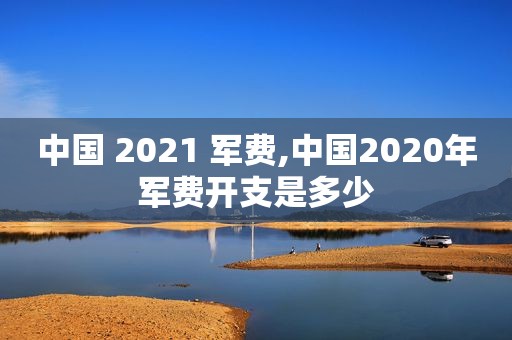 中国 2021 军费,中国2020年军费开支是多少