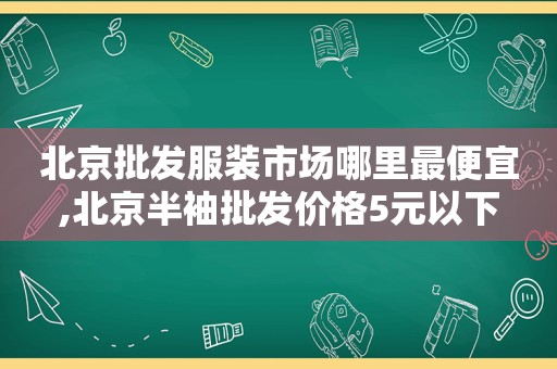 北京批发服装市场哪里最便宜,北京半袖批发价格5元以下