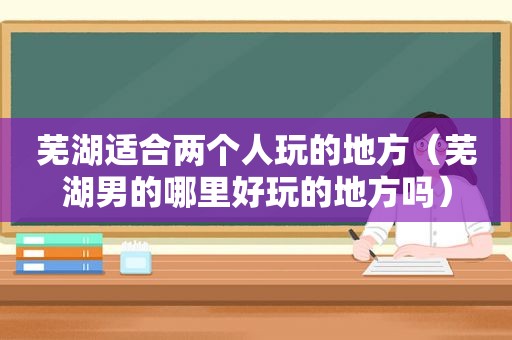 芜湖适合两个人玩的地方（芜湖男的哪里好玩的地方吗）