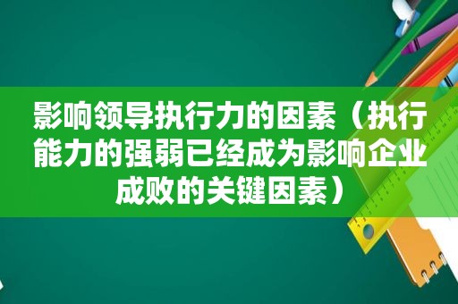 影响领导执行力的因素（执行能力的强弱已经成为影响企业成败的关键因素）