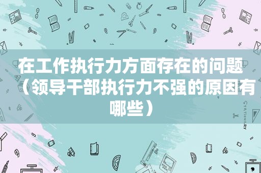 在工作执行力方面存在的问题（领导干部执行力不强的原因有哪些）