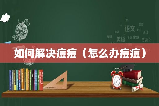 如何解决痘痘（怎么办痘痘）