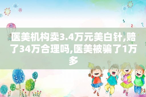 医美机构卖3.4万元美白针,赔了34万合理吗,医美被骗了1万多