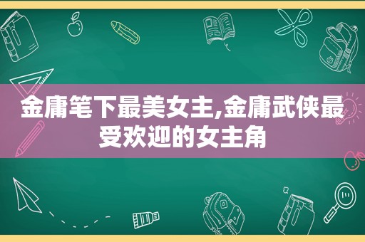 金庸笔下最美女主,金庸武侠最受欢迎的女主角