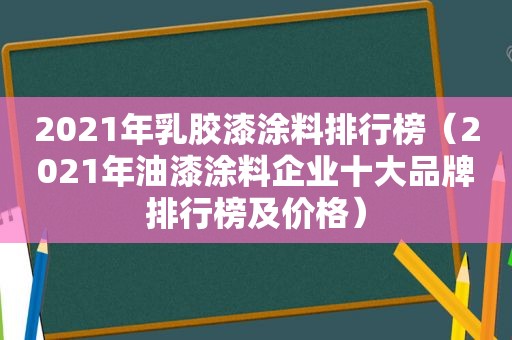 2021年乳胶漆涂料排行榜（2021年油漆涂料企业十大品牌排行榜及价格）